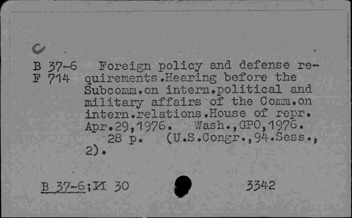 ﻿В 37-6 Foreign policy and defense re-F 714 quirements .Hearing before the Subcorm.on intern.political and Tn~i 111ягу affairs of the Comm.on intern.relations.House of repr. Apr.29,1976.	Wash.,GPO,1976.
28 p. (U.S.Gongr.,94.Sess., 2).
В 97-6;И 30
3342